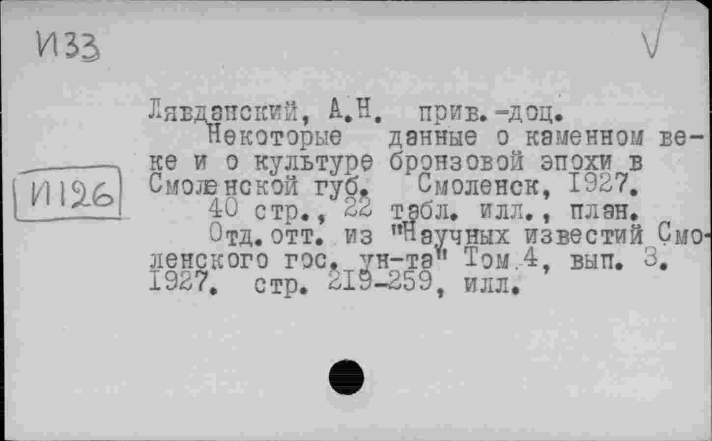 ﻿И зз
I Hlâfe
ГСПТ ПТТЛ Т (»TT? ТІ fi п	ТТТЛТЯ-г* _ТАТТ
i/i, *х>ьх* ilpwJ5> — А’-Щ*
Некоторые данные о каменном веке и о культуре бронзовой эпохи в Смоленской губ^ Смоленск, 1927.
40 стр., 22 табл. илл., план.
Отд. отт. из "Научных известий СмО' ленского гос, ун-та" Том.4, вып. 3. 1927. стр. *19-259, илл.